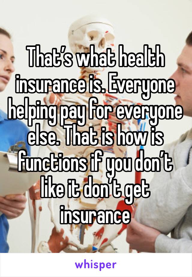 That’s what health insurance is. Everyone helping pay for everyone else. That is how is functions if you don’t like it don’t get insurance