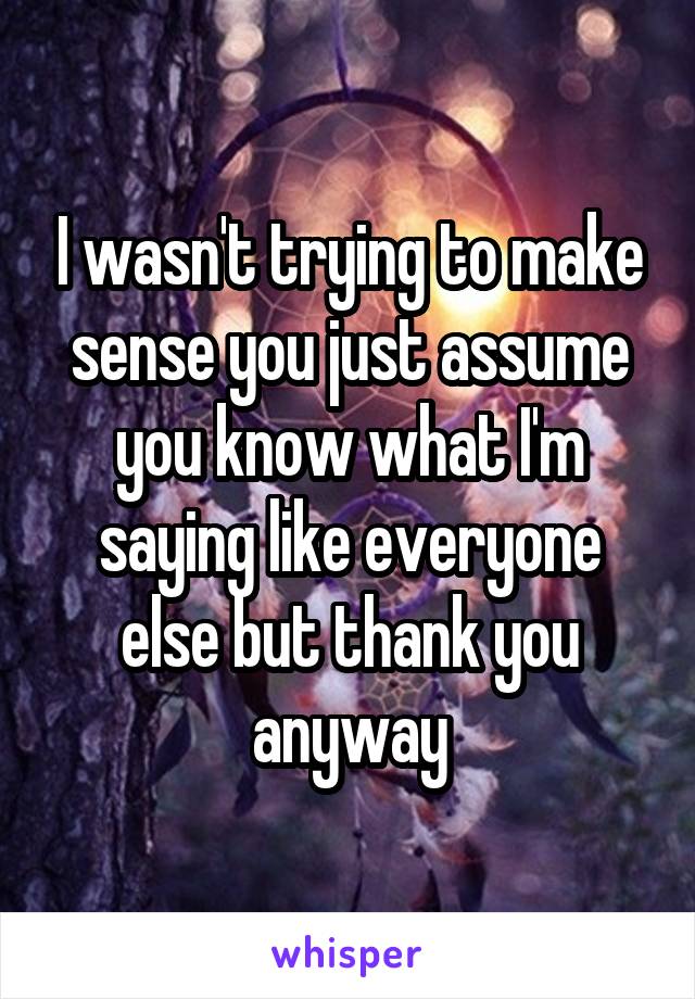 I wasn't trying to make sense you just assume you know what I'm saying like everyone else but thank you anyway