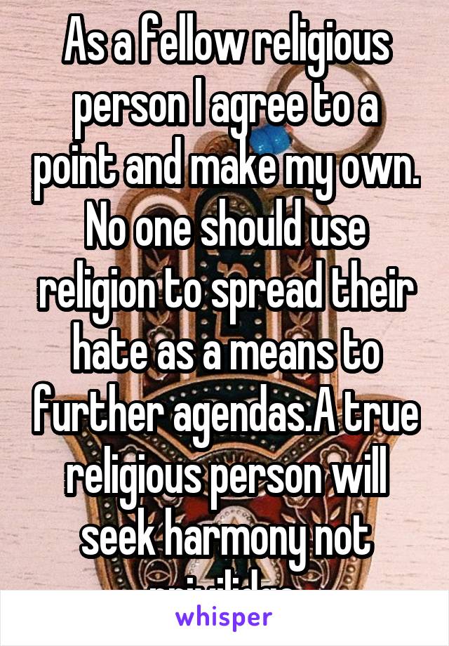 As a fellow religious person I agree to a point and make my own. No one should use religion to spread their hate as a means to further agendas.A true religious person will seek harmony not privilidge.