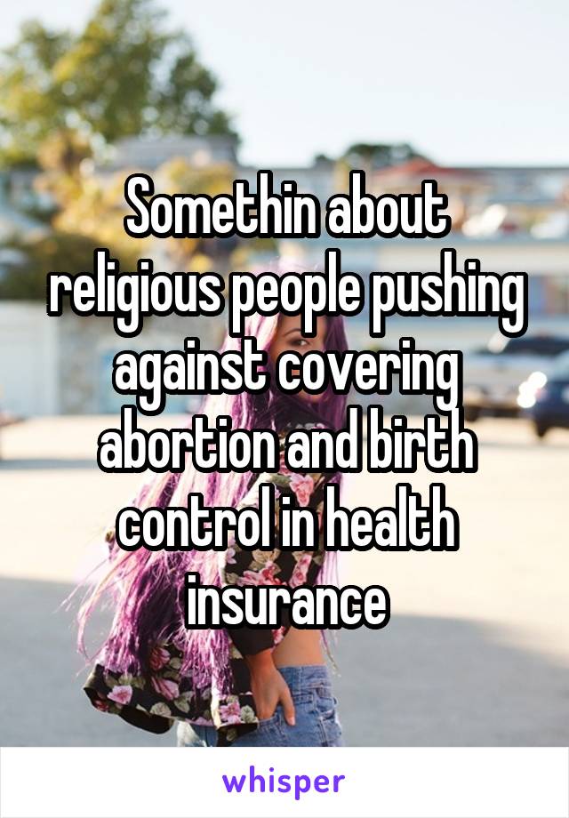 Somethin about religious people pushing against covering abortion and birth control in health insurance