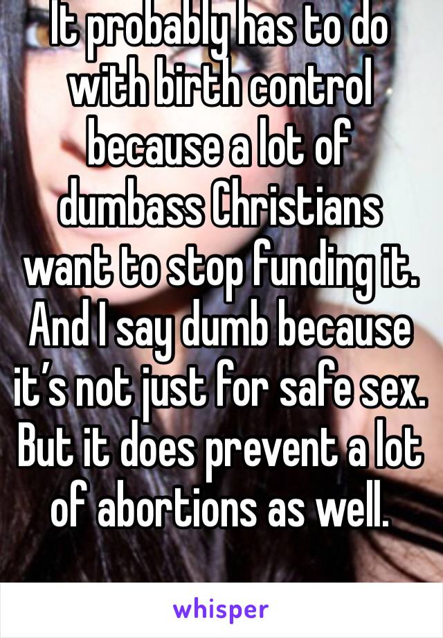 It probably has to do with birth control because a lot of dumbass Christians want to stop funding it. And I say dumb because it’s not just for safe sex. But it does prevent a lot of abortions as well.