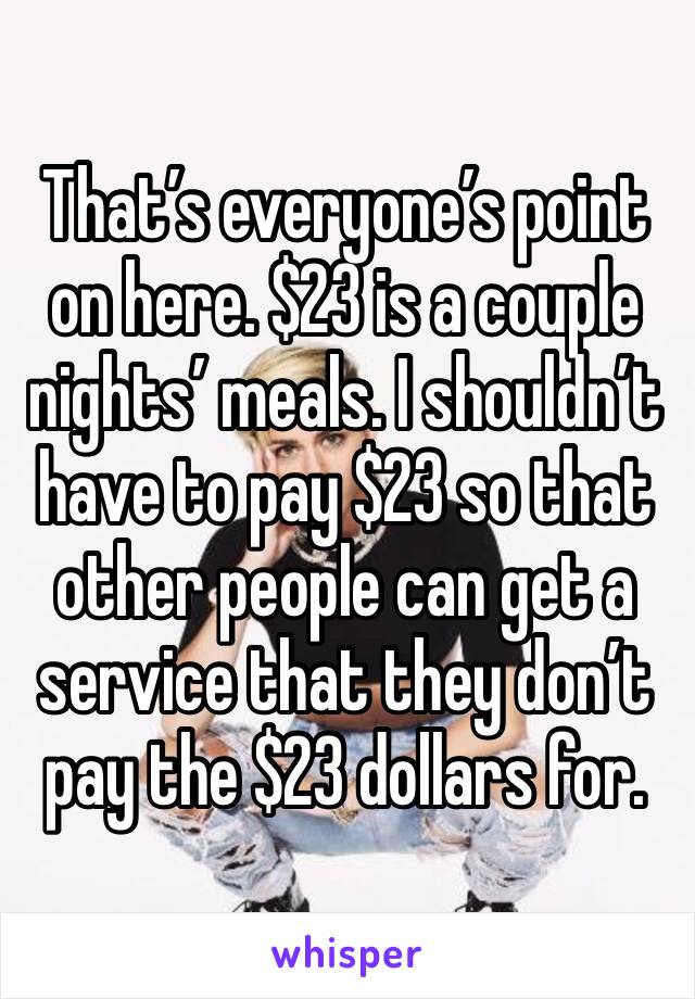 That’s everyone’s point on here. $23 is a couple nights’ meals. I shouldn’t have to pay $23 so that other people can get a service that they don’t pay the $23 dollars for.