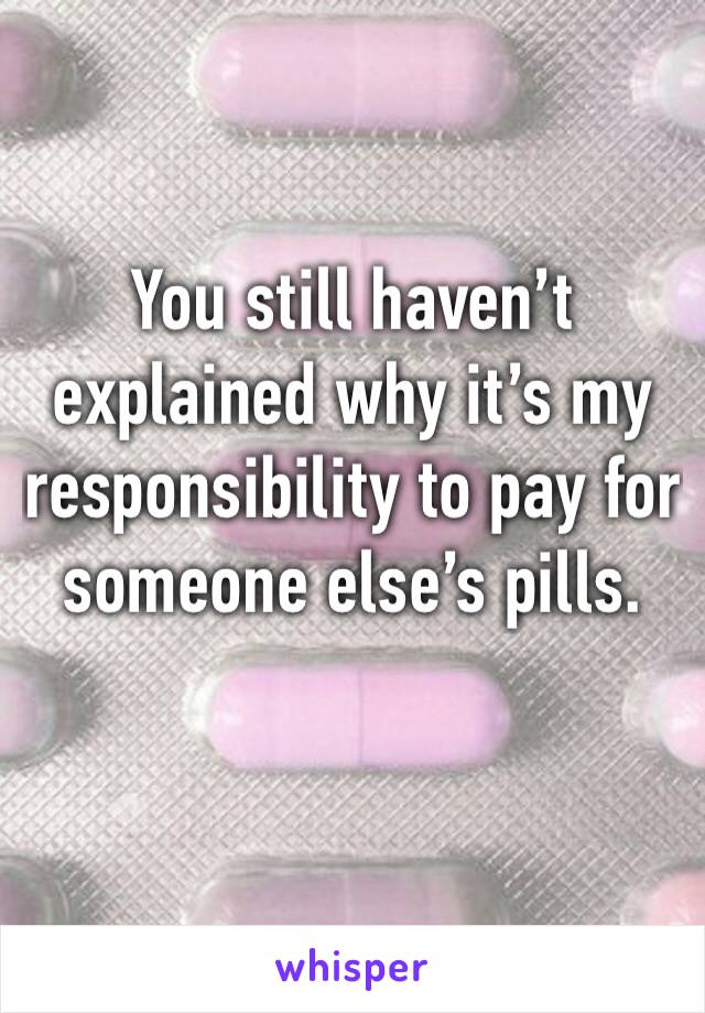 You still haven’t explained why it’s my responsibility to pay for someone else’s pills.