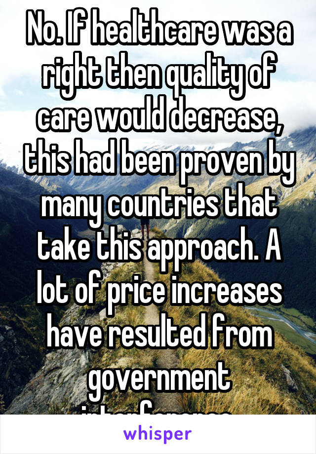 No. If healthcare was a right then quality of care would decrease, this had been proven by many countries that take this approach. A lot of price increases have resulted from government interference.