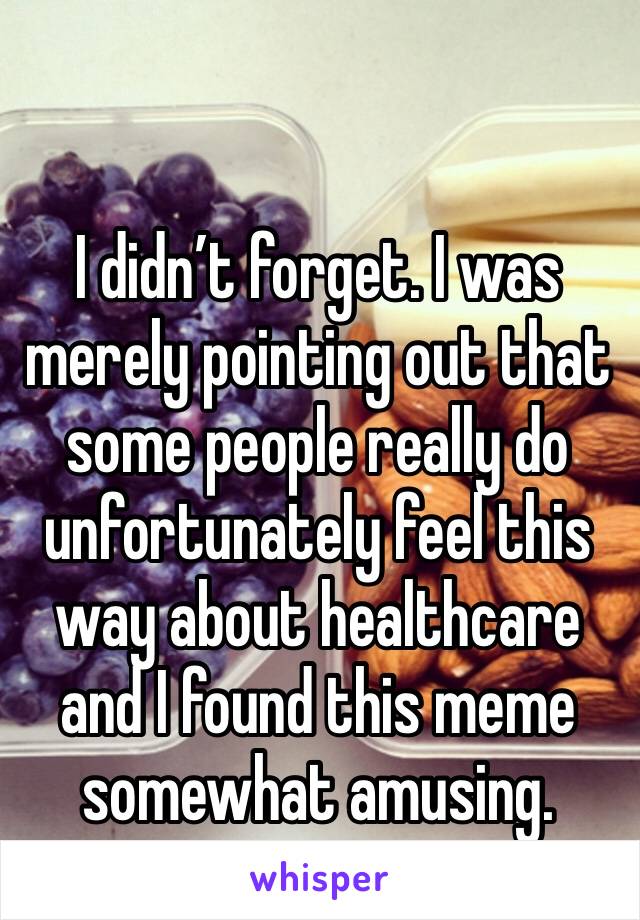 I didn’t forget. I was merely pointing out that some people really do unfortunately feel this way about healthcare and I found this meme somewhat amusing. 