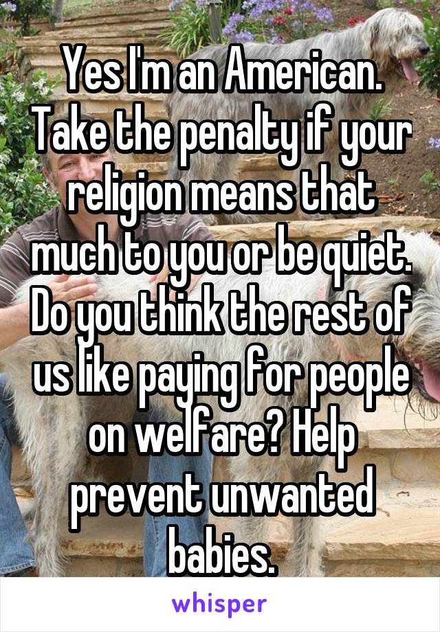 Yes I'm an American. Take the penalty if your religion means that much to you or be quiet. Do you think the rest of us like paying for people on welfare? Help prevent unwanted babies.