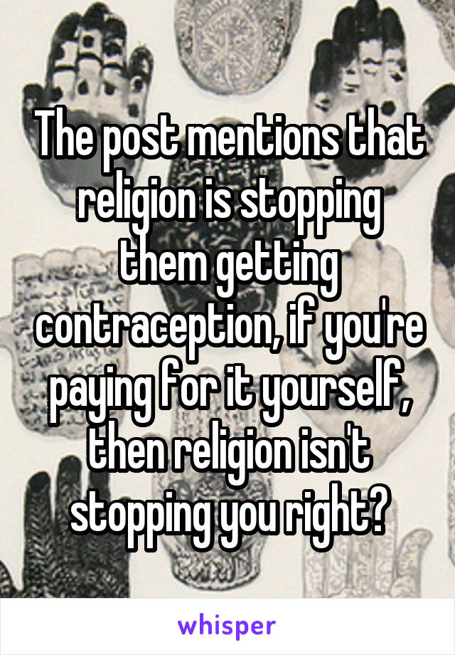 The post mentions that religion is stopping them getting contraception, if you're paying for it yourself, then religion isn't stopping you right?