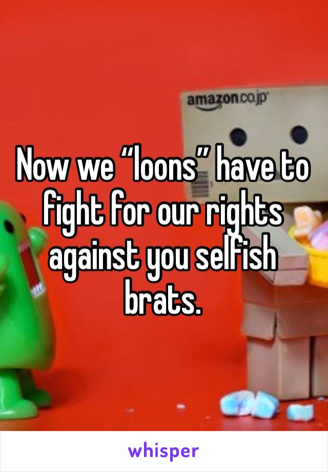 Now we “loons” have to fight for our rights against you selfish brats.