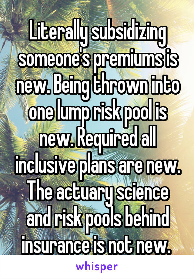 Literally subsidizing someone's premiums is new. Being thrown into one lump risk pool is new. Required all inclusive plans are new. The actuary science and risk pools behind insurance is not new. 