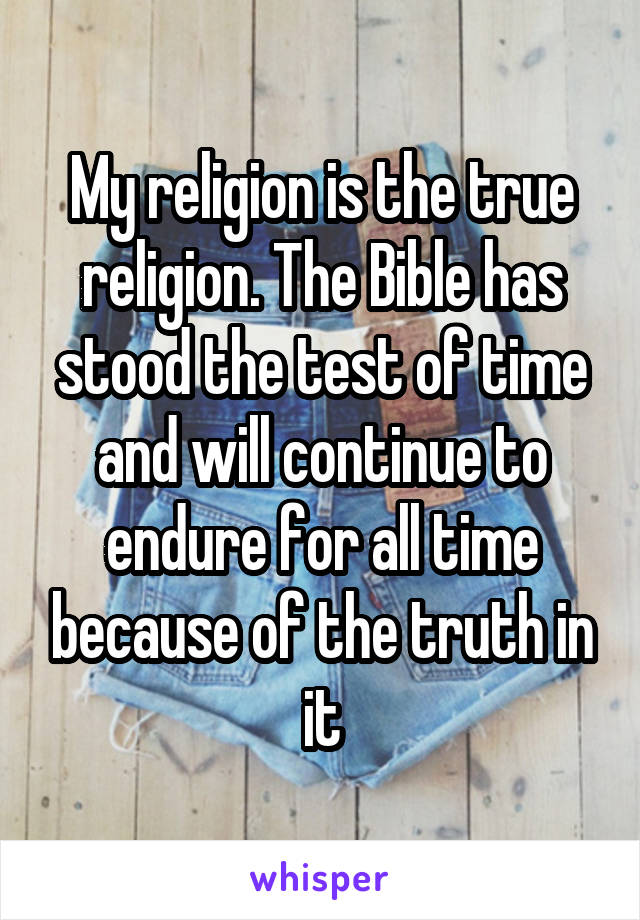 My religion is the true religion. The Bible has stood the test of time and will continue to endure for all time because of the truth in it