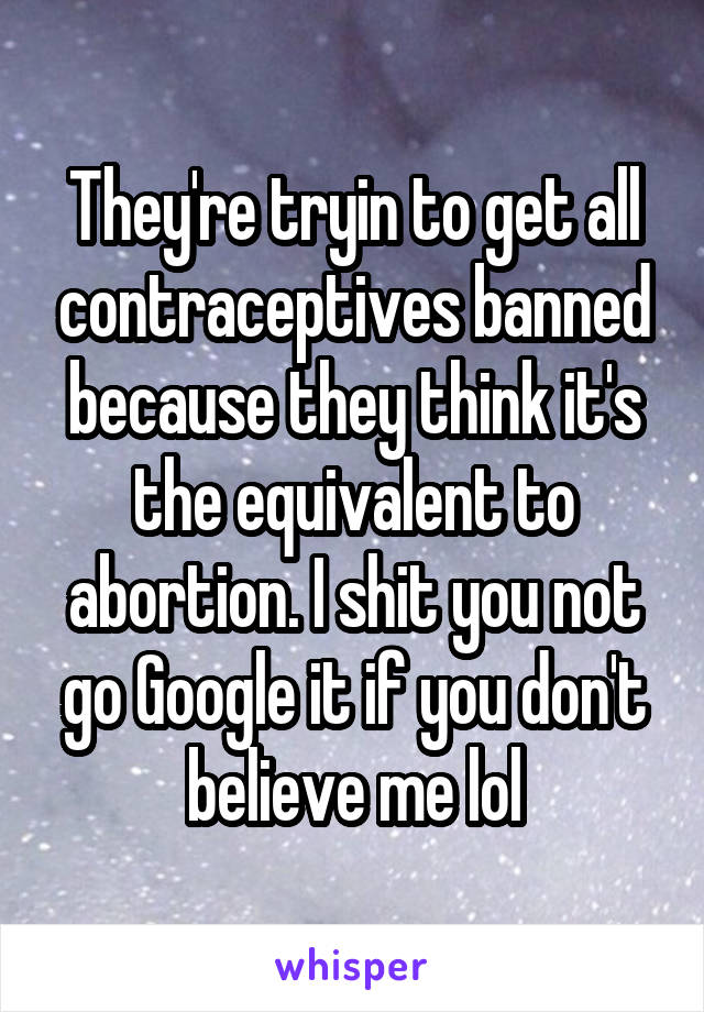 They're tryin to get all contraceptives banned because they think it's the equivalent to abortion. I shit you not go Google it if you don't believe me lol