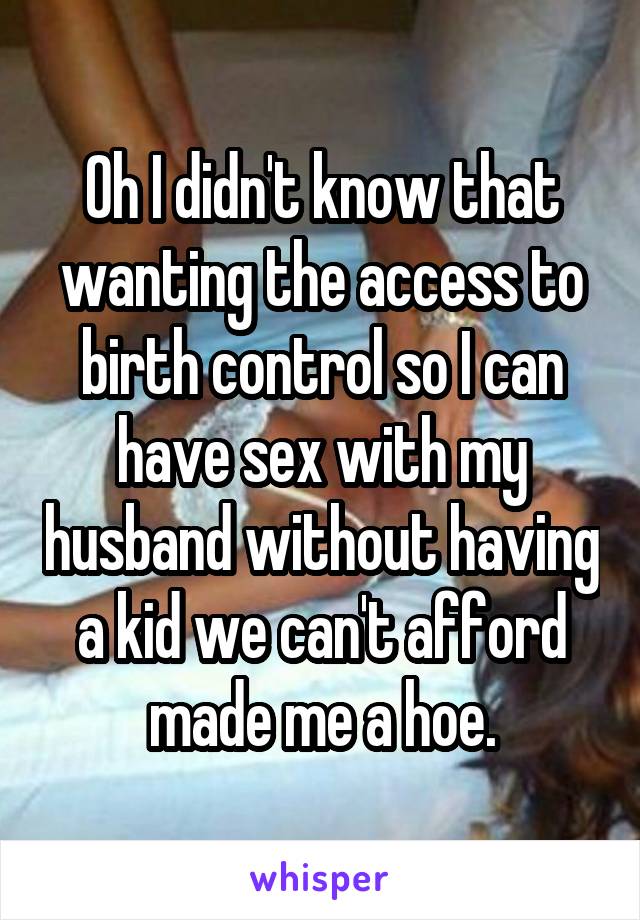 Oh I didn't know that wanting the access to birth control so I can have sex with my husband without having a kid we can't afford made me a hoe.