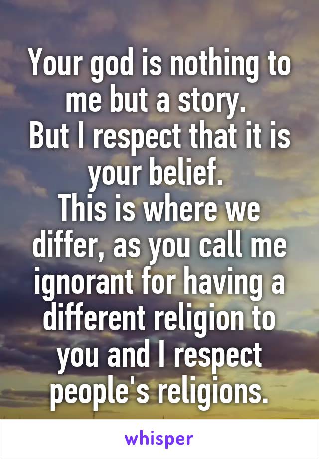 Your god is nothing to me but a story. 
But I respect that it is your belief. 
This is where we differ, as you call me ignorant for having a different religion to you and I respect people's religions.