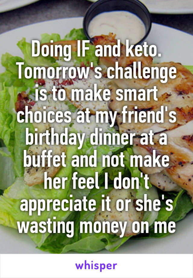 Doing IF and keto. Tomorrow's challenge is to make smart choices at my friend's birthday dinner at a buffet and not make her feel I don't appreciate it or she's wasting money on me