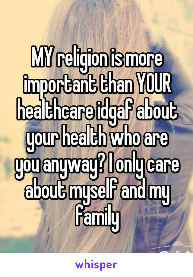 MY religion is more important than YOUR healthcare idgaf about your health who are you anyway? I only care about myself and my family