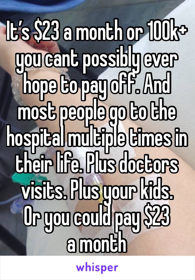 It’s $23 a month or 100k+ you cant possibly ever hope to pay off. And most people go to the hospital multiple times in their life. Plus doctors visits. Plus your kids. 
Or you could pay $23 a month