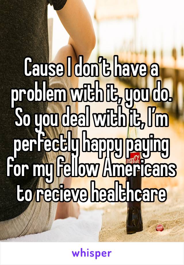 Cause I don’t have a problem with it, you do. So you deal with it, I’m perfectly happy paying for my fellow Americans to recieve healthcare