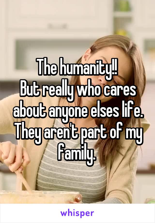 The humanity!! 
But really who cares about anyone elses life. They aren't part of my family. 