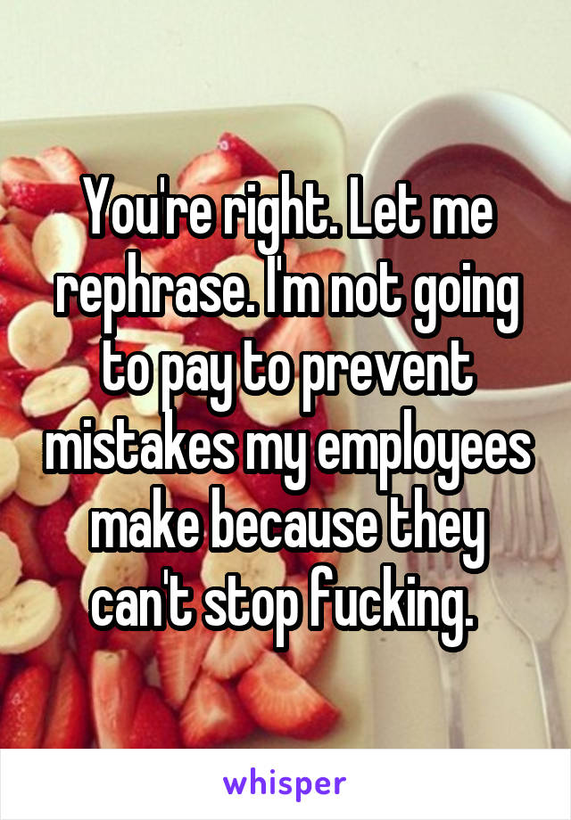 You're right. Let me rephrase. I'm not going to pay to prevent mistakes my employees make because they can't stop fucking. 