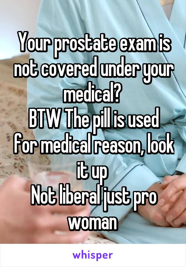 Your prostate exam is not covered under your medical? 
BTW The pill is used for medical reason, look it up 
Not liberal just pro woman 