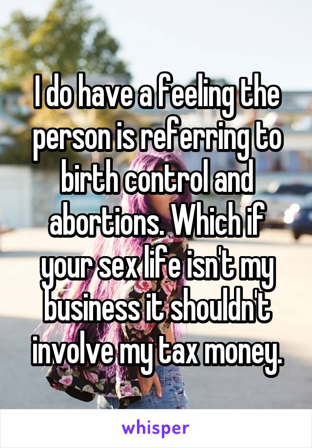 I do have a feeling the person is referring to birth control and abortions. Which if your sex life isn't my business it shouldn't involve my tax money.