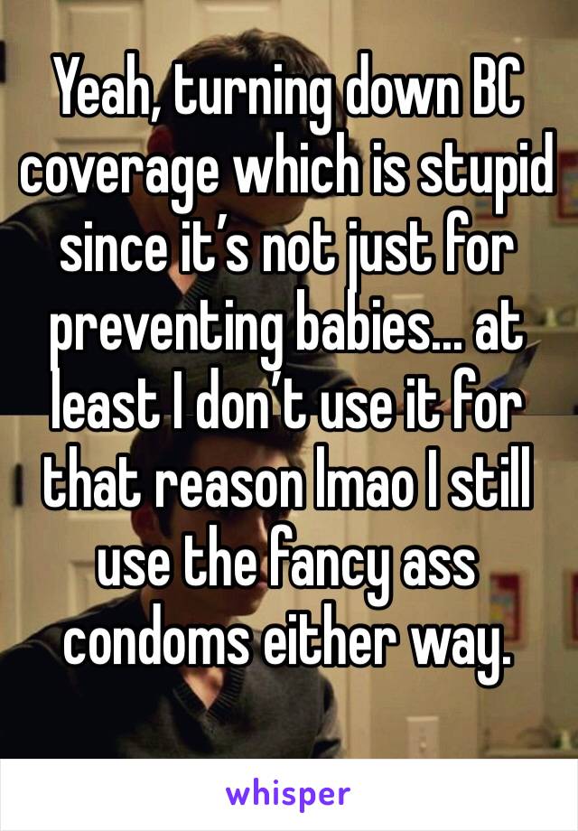 Yeah, turning down BC coverage which is stupid since it’s not just for preventing babies... at least I don’t use it for that reason lmao I still use the fancy ass condoms either way. 