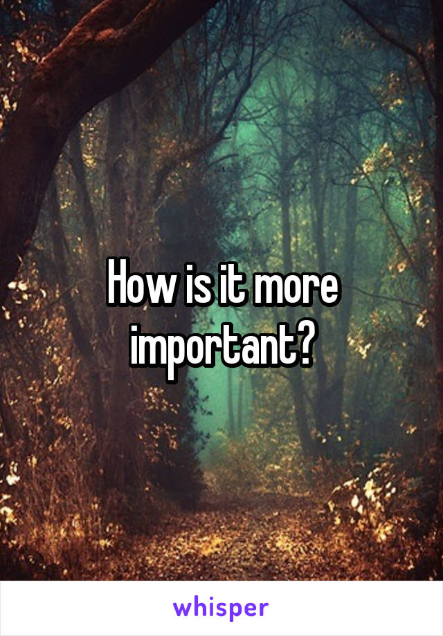 How is it more important?