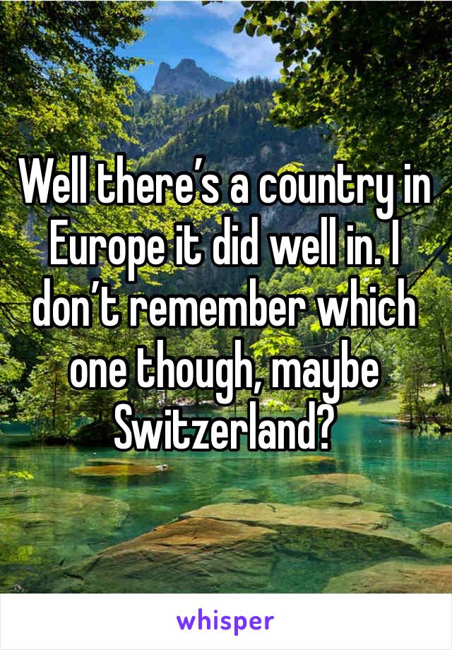 Well there’s a country in Europe it did well in. I don’t remember which one though, maybe Switzerland? 