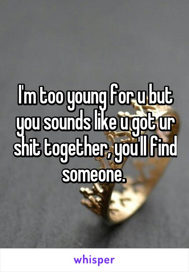 I'm too young for u but you sounds like u got ur shit together, you'll find someone. 