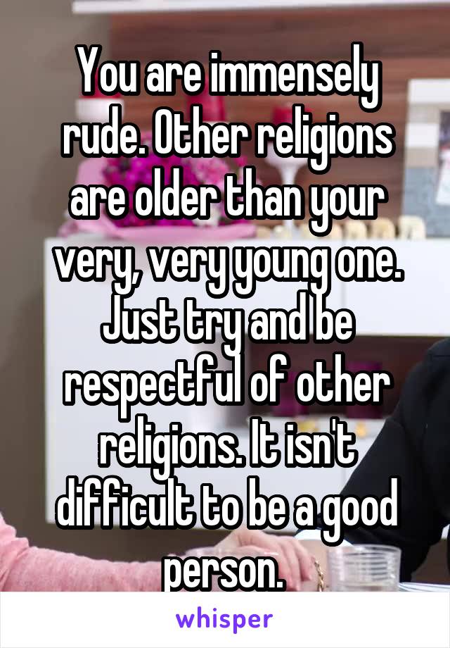 You are immensely rude. Other religions are older than your very, very young one.
Just try and be respectful of other religions. It isn't difficult to be a good person. 