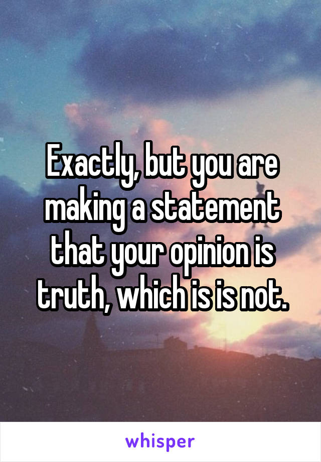 Exactly, but you are making a statement that your opinion is truth, which is is not.