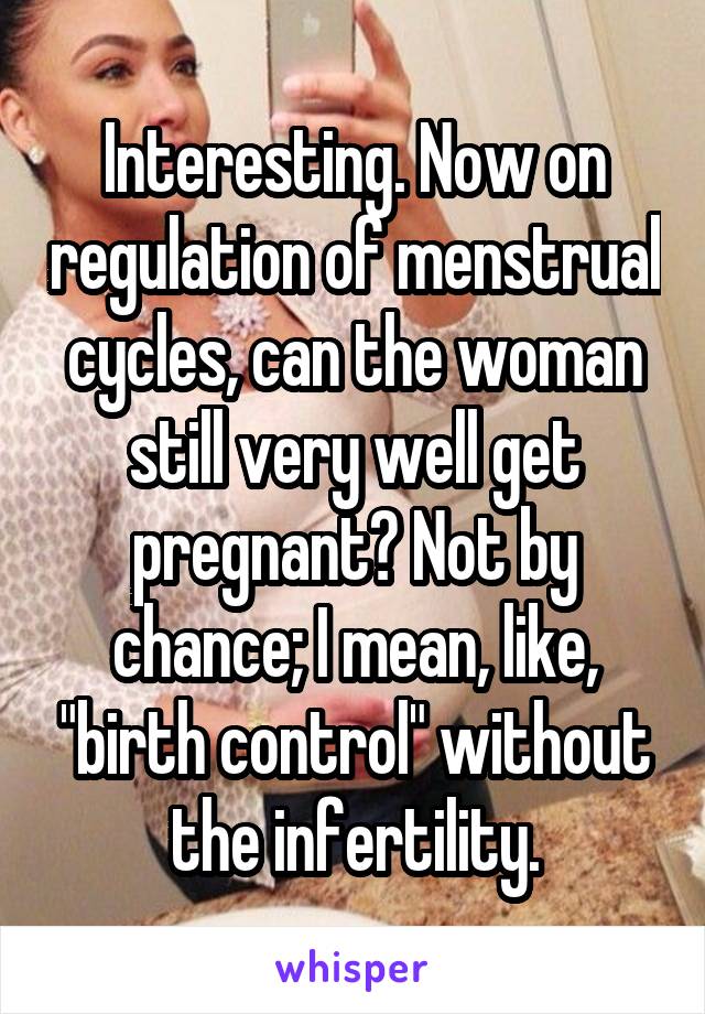 Interesting. Now on regulation of menstrual cycles, can the woman still very well get pregnant? Not by chance; I mean, like, "birth control" without the infertility.