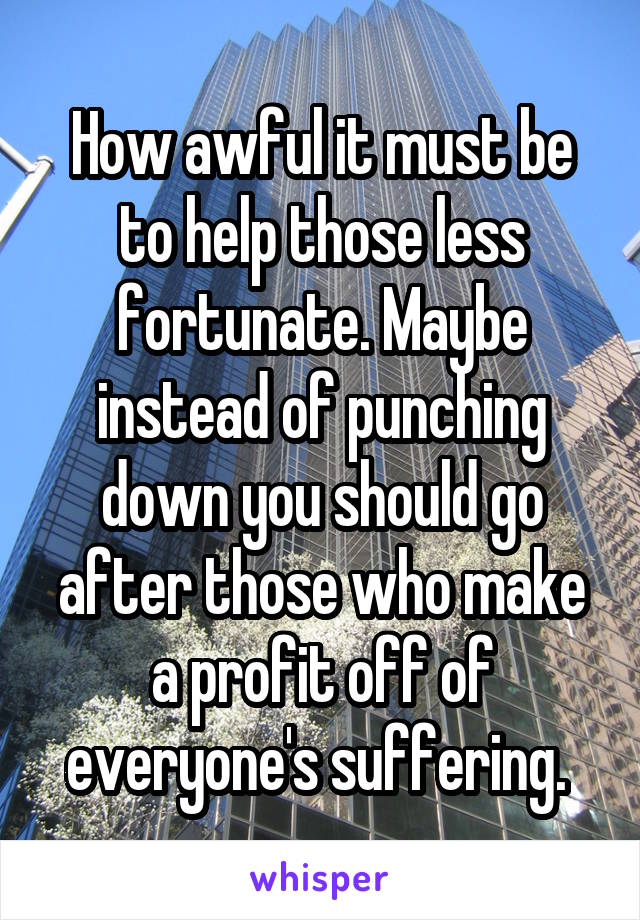 How awful it must be to help those less fortunate. Maybe instead of punching down you should go after those who make a profit off of everyone's suffering. 