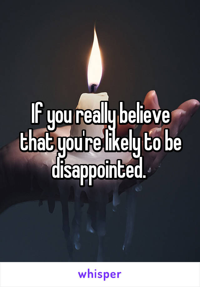 If you really believe that you're likely to be disappointed. 