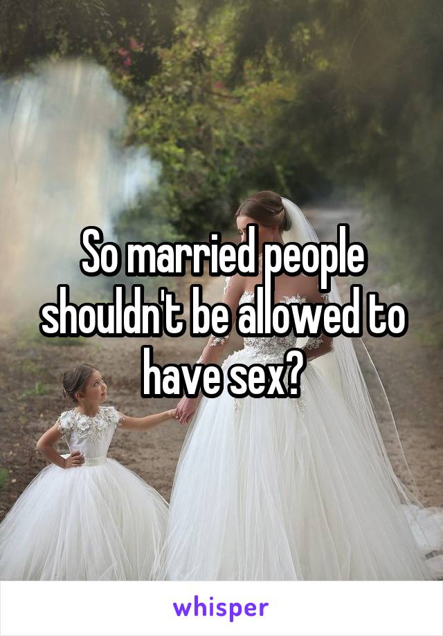 So married people shouldn't be allowed to have sex?