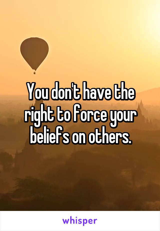 You don't have the right to force your beliefs on others.