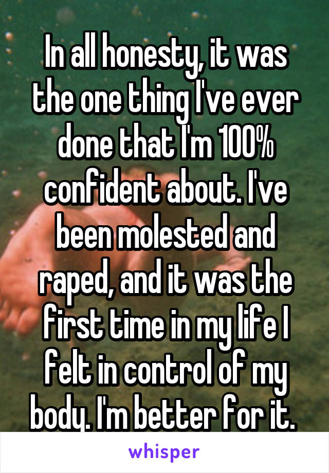 In all honesty, it was the one thing I've ever done that I'm 100% confident about. I've been molested and raped, and it was the first time in my life I felt in control of my body. I'm better for it. 