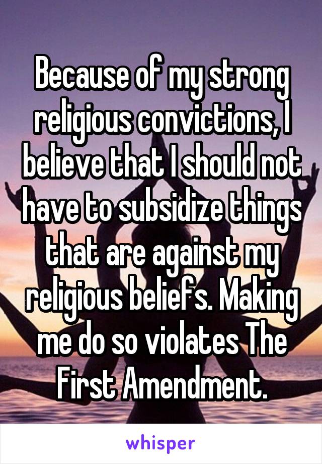 Because of my strong religious convictions, I believe that I should not have to subsidize things that are against my religious beliefs. Making me do so violates The First Amendment.