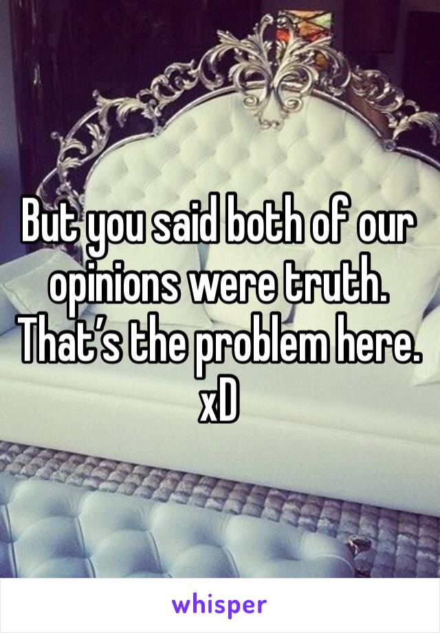 But you said both of our opinions were truth.  That’s the problem here. xD 