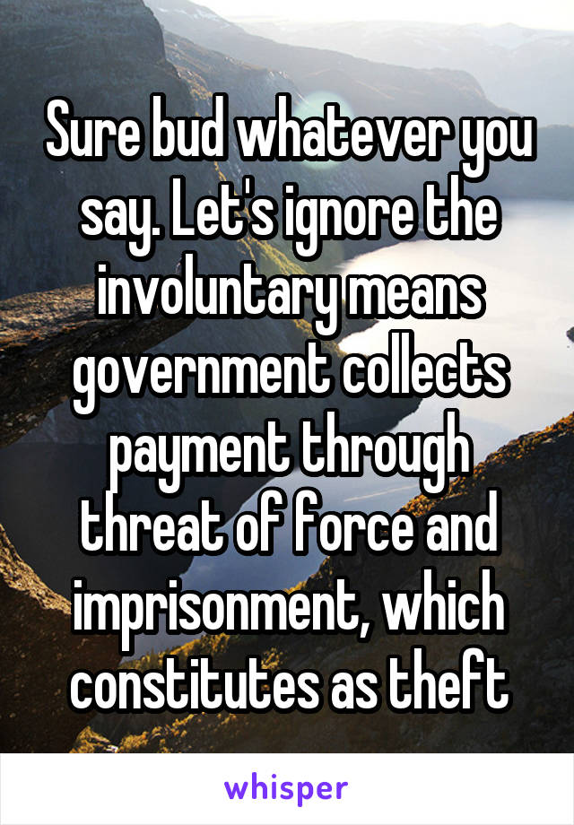 Sure bud whatever you say. Let's ignore the involuntary means government collects payment through threat of force and imprisonment, which constitutes as theft