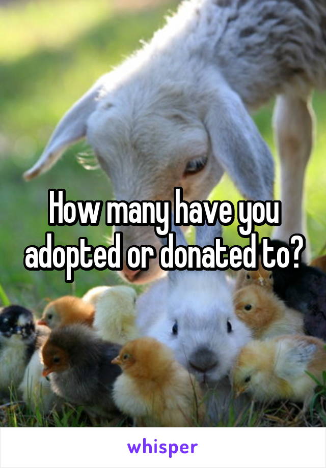 How many have you adopted or donated to?