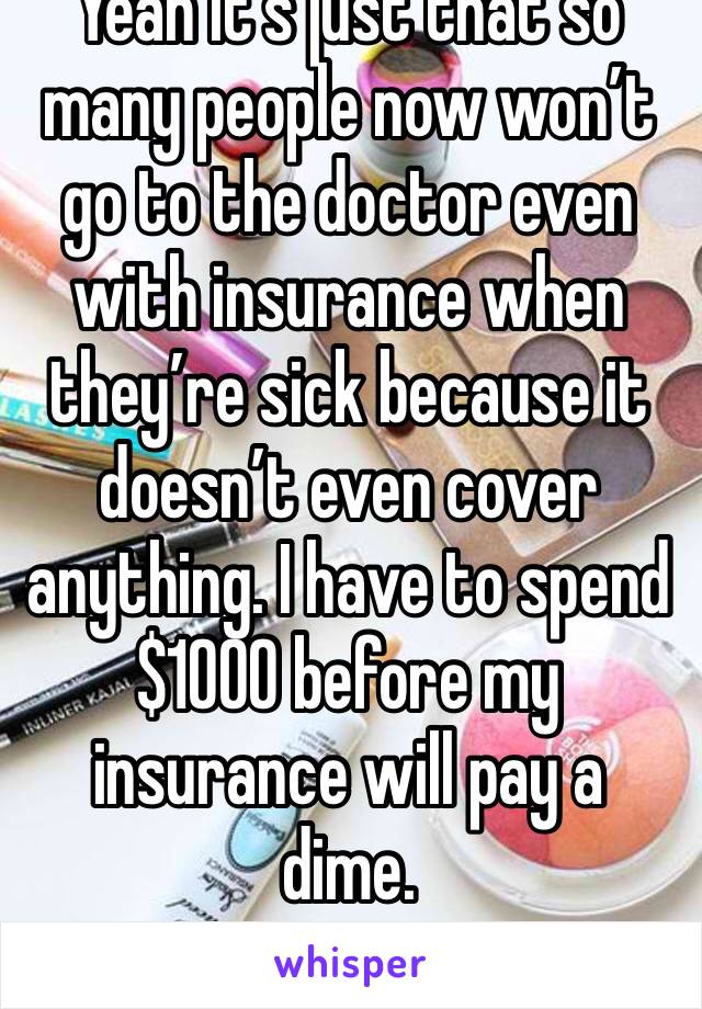 Yeah it’s just that so many people now won’t go to the doctor even with insurance when they’re sick because it doesn’t even cover anything. I have to spend $1000 before my insurance will pay a dime.