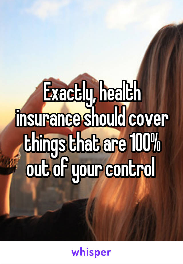 Exactly, health insurance should cover things that are 100% out of your control 