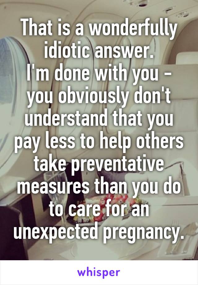 That is a wonderfully idiotic answer.
I'm done with you - you obviously don't understand that you pay less to help others take preventative measures than you do to care for an unexpected pregnancy. 