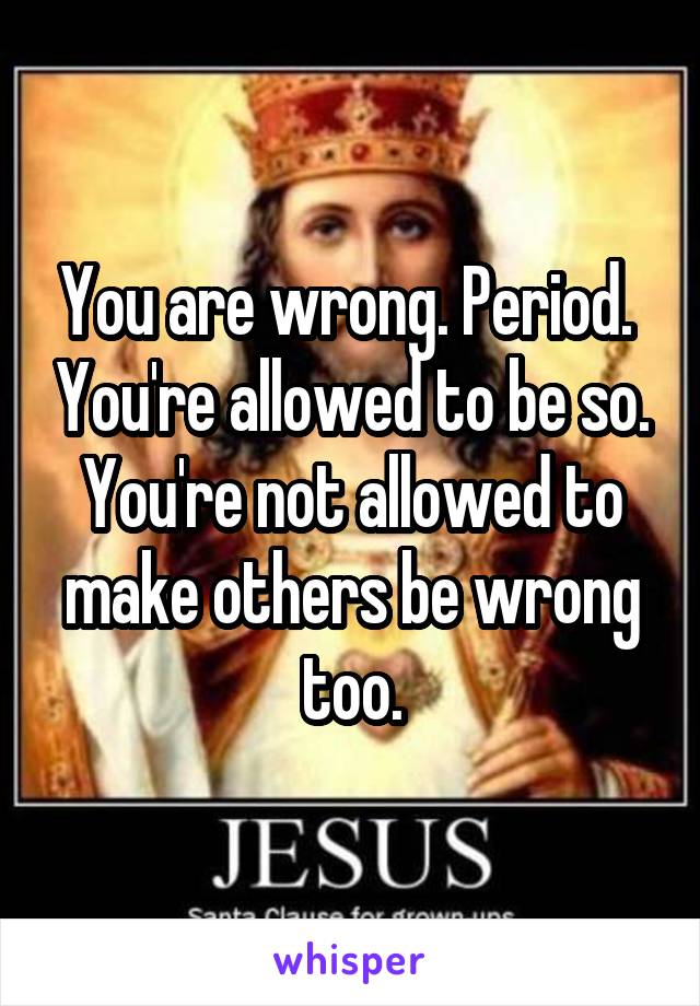 You are wrong. Period.  You're allowed to be so. You're not allowed to make others be wrong too.