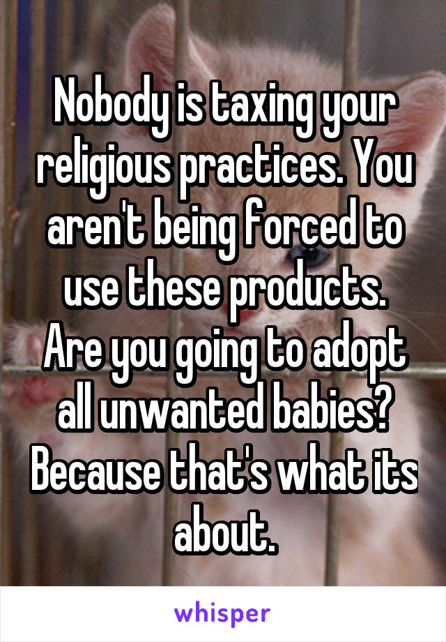 Nobody is taxing your religious practices. You aren't being forced to use these products. Are you going to adopt all unwanted babies? Because that's what its about.