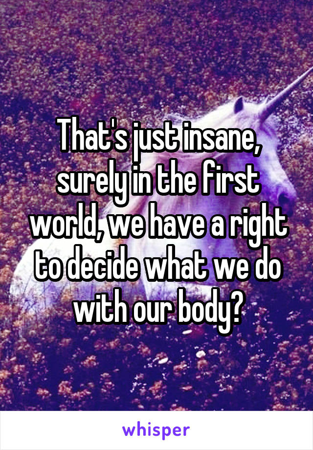 That's just insane, surely in the first world, we have a right to decide what we do with our body?