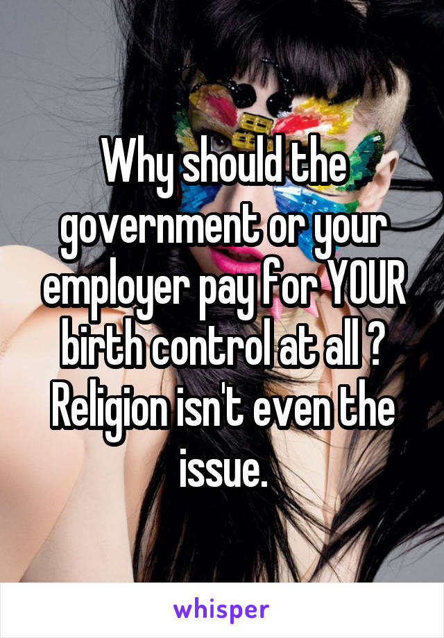 Why should the government or your employer pay for YOUR birth control at all ? Religion isn't even the issue.