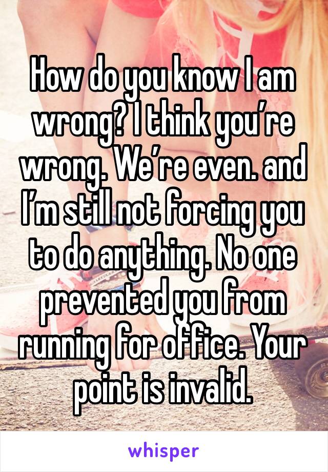 How do you know I am wrong? I think you’re wrong. We’re even. and I’m still not forcing you to do anything. No one prevented you from running for office. Your point is invalid. 