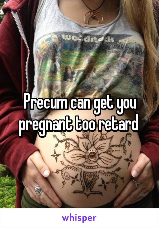 Precum can get you pregnant too retard 